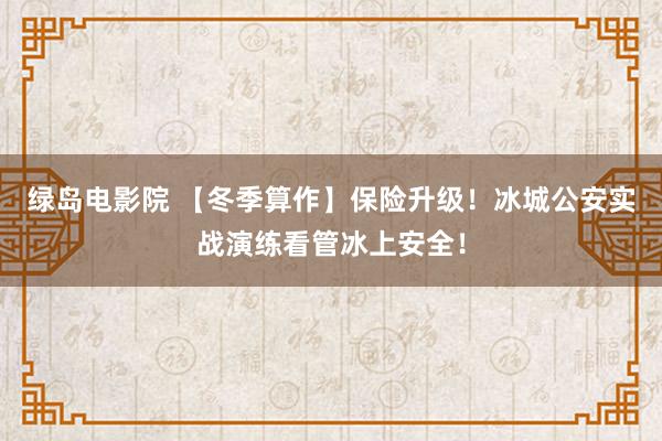 绿岛电影院 【冬季算作】保险升级！冰城公安实战演练看管冰上安全！