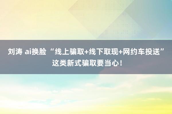 刘涛 ai换脸 “线上骗取+线下取现+网约车投送” 这类新式骗取要当心！