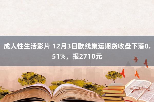 成人性生活影片 12月3日欧线集运期货收盘下落0.51%，报2710元