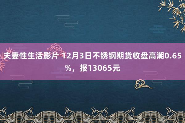 夫妻性生活影片 12月3日不锈钢期货收盘高潮0.65%，报13065元