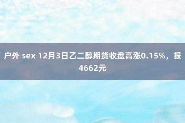 户外 sex 12月3日乙二醇期货收盘高涨0.15%，报4662元