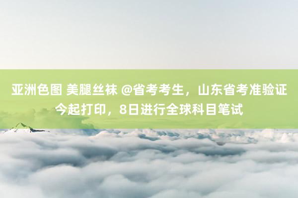 亚洲色图 美腿丝袜 @省考考生，山东省考准验证今起打印，8日进行全球科目笔试