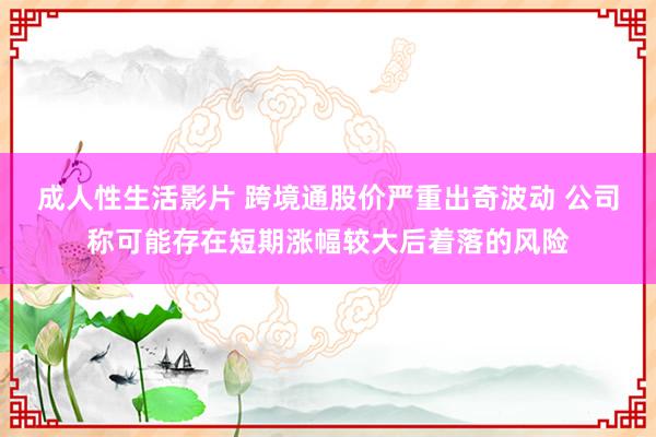 成人性生活影片 跨境通股价严重出奇波动 公司称可能存在短期涨幅较大后着落的风险