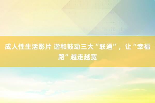 成人性生活影片 谐和鼓动三大“联通”，让“幸福路”越走越宽