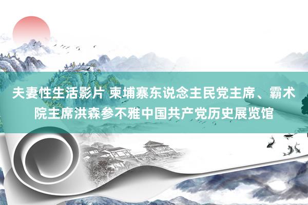 夫妻性生活影片 柬埔寨东说念主民党主席、霸术院主席洪森参不雅中国共产党历史展览馆