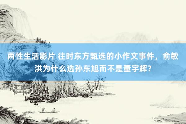 两性生活影片 往时东方甄选的小作文事件，俞敏洪为什么选孙东旭而不是董宇辉？