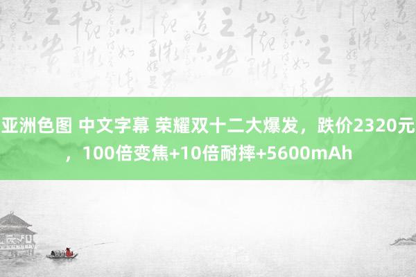 亚洲色图 中文字幕 荣耀双十二大爆发，跌价2320元，100倍变焦+10倍耐摔+5600mAh