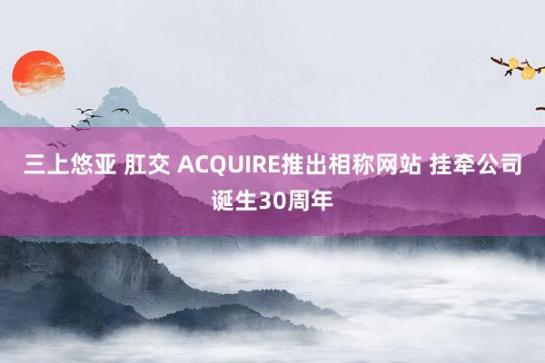 三上悠亚 肛交 ACQUIRE推出相称网站 挂牵公司诞生30周年