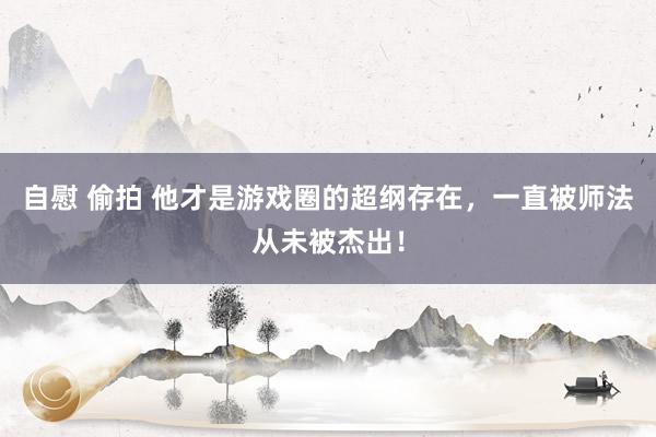 自慰 偷拍 他才是游戏圈的超纲存在，一直被师法从未被杰出！