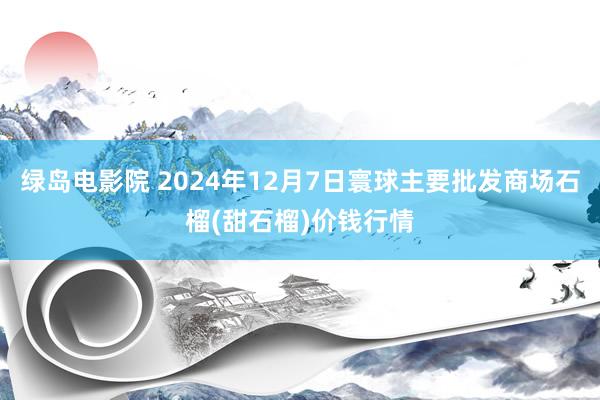 绿岛电影院 2024年12月7日寰球主要批发商场石榴(甜石榴)价钱行情