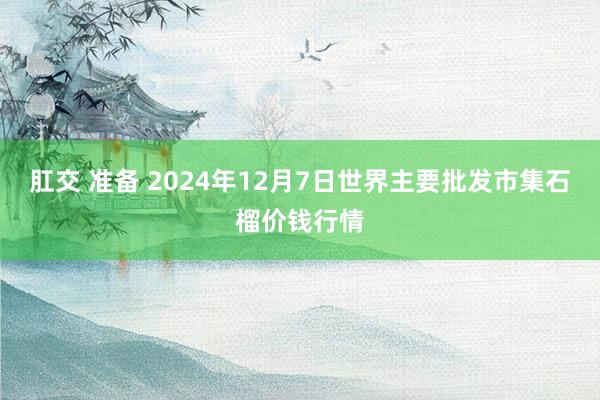 肛交 准备 2024年12月7日世界主要批发市集石榴价钱行情