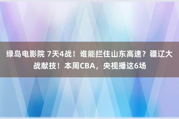 绿岛电影院 7天4战！谁能拦住山东高速？疆辽大战献技！本周CBA，央视播这6场