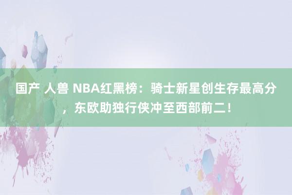 国产 人兽 NBA红黑榜：骑士新星创生存最高分，东欧助独行侠冲至西部前二！