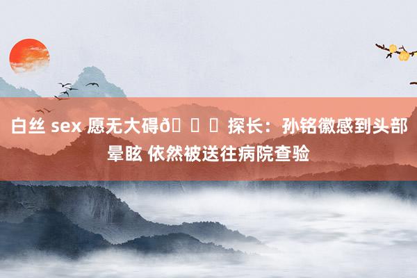 白丝 sex 愿无大碍🙏探长：孙铭徽感到头部晕眩 依然被送往病院查验