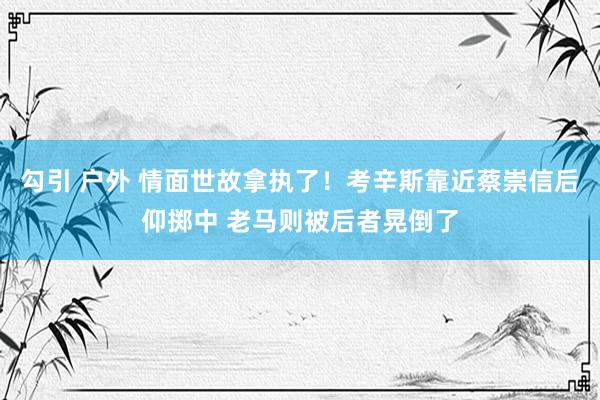 勾引 户外 情面世故拿执了！考辛斯靠近蔡崇信后仰掷中 老马则被后者晃倒了