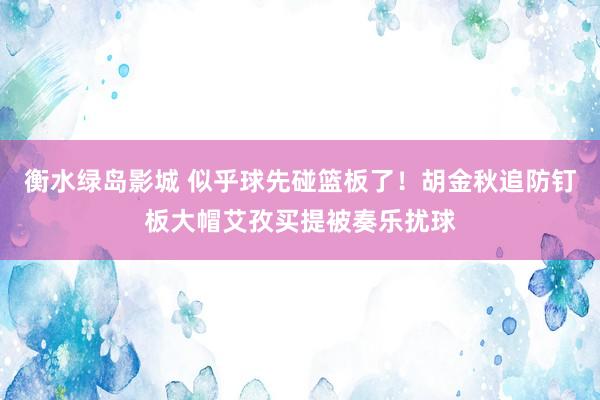 衡水绿岛影城 似乎球先碰篮板了！胡金秋追防钉板大帽艾孜买提被奏乐扰球