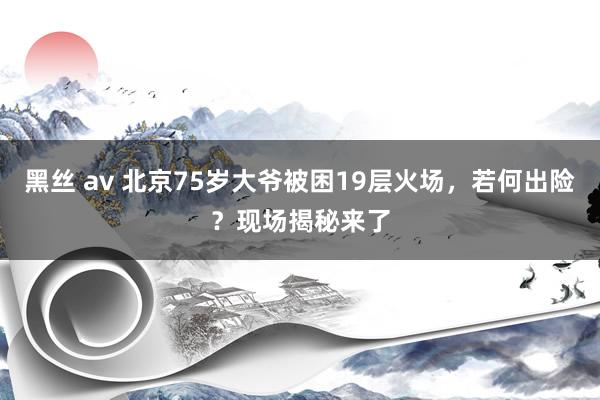 黑丝 av 北京75岁大爷被困19层火场，若何出险？现场揭秘来了