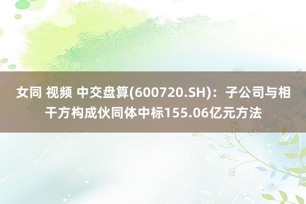 女同 视频 中交盘算(600720.SH)：子公司与相干方构成伙同体中标155.06亿元方法