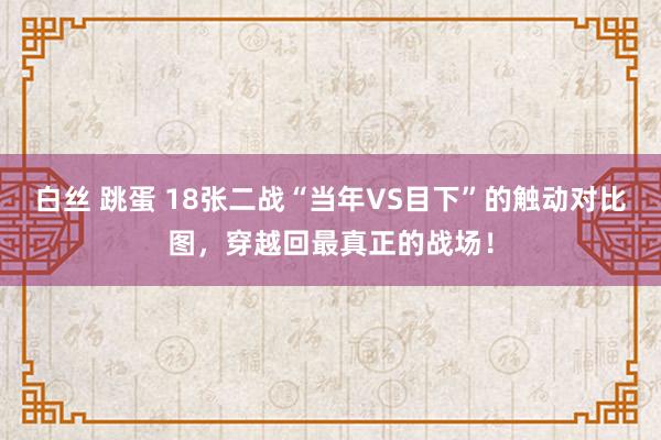 白丝 跳蛋 18张二战“当年VS目下”的触动对比图，穿越回最真正的战场！