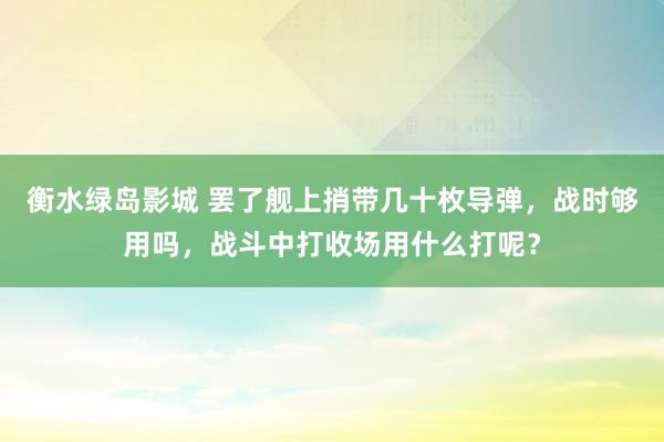 衡水绿岛影城 罢了舰上捎带几十枚导弹，战时够用吗，战斗中打收场用什么打呢？