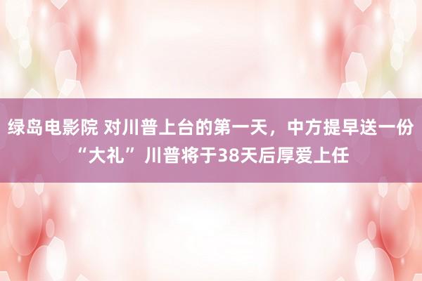 绿岛电影院 对川普上台的第一天，中方提早送一份“大礼” 川普将于38天后厚爱上任