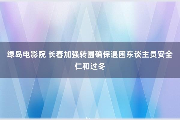 绿岛电影院 长春加强转圜确保遇困东谈主员安全仁和过冬