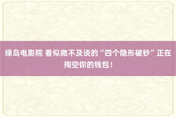 绿岛电影院 看似微不及谈的“四个隐形破钞”正在掏空你的钱包！