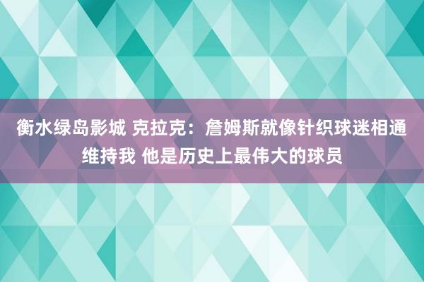 衡水绿岛影城 克拉克：詹姆斯就像针织球迷相通维持我 他是历史上最伟大的球员