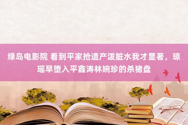 绿岛电影院 看到平家抢遗产泼脏水我才显著，琼瑶早堕入平鑫涛林婉珍的杀猪盘