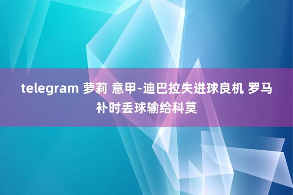 telegram 萝莉 意甲-迪巴拉失进球良机 罗马补时丢球输给科莫