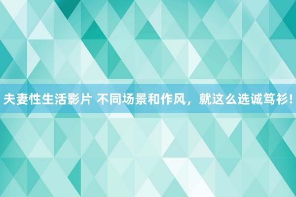 夫妻性生活影片 不同场景和作风，就这么选诚笃衫!