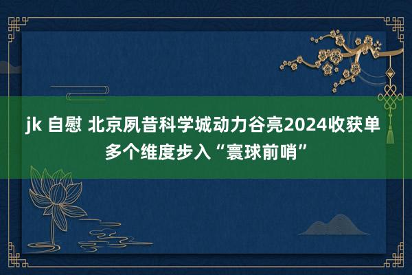 jk 自慰 北京夙昔科学城动力谷亮2024收获单 多个维度步入“寰球前哨”