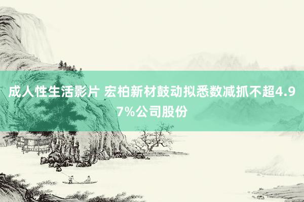 成人性生活影片 宏柏新材鼓动拟悉数减抓不超4.97%公司股份