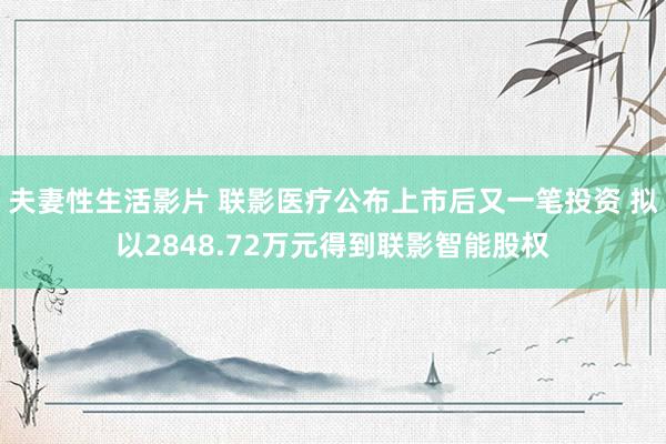 夫妻性生活影片 联影医疗公布上市后又一笔投资 拟以2848.72万元得到联影智能股权