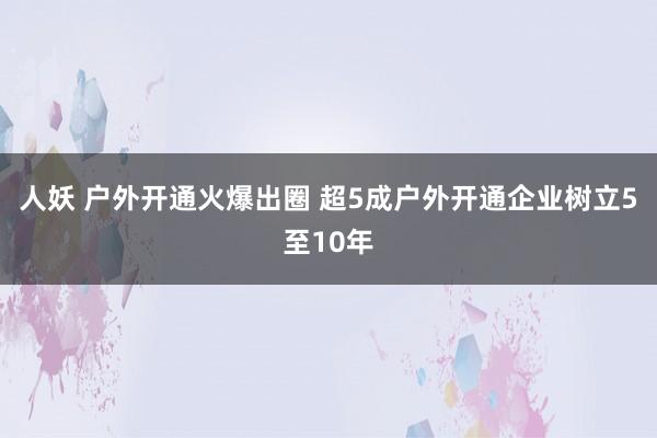 人妖 户外开通火爆出圈 超5成户外开通企业树立5至10年