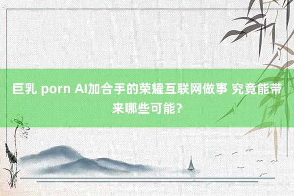 巨乳 porn AI加合手的荣耀互联网做事 究竟能带来哪些可能？