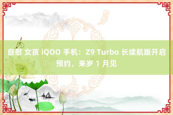 自慰 女孩 iQOO 手机：Z9 Turbo 长续航版开启预约，来岁 1 月见