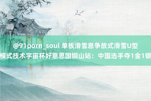 @91porn_soul 单板滑雪息争放式滑雪U型模式技术宇宙杯好意思国铜山站：中国选手夺1金1银