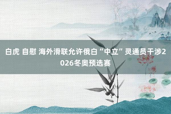 白虎 自慰 海外滑联允许俄白“中立”灵通员干涉2026冬奥预选赛