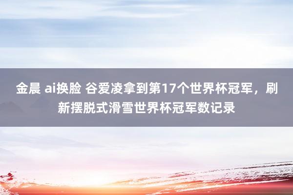 金晨 ai换脸 谷爱凌拿到第17个世界杯冠军，刷新摆脱式滑雪世界杯冠军数记录