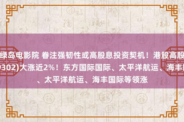 绿岛电影院 眷注强韧性或高股息投资契机！港股高股息ETF(159302)大涨近2%！东方国际国际、太平洋航运、海丰国际等领涨