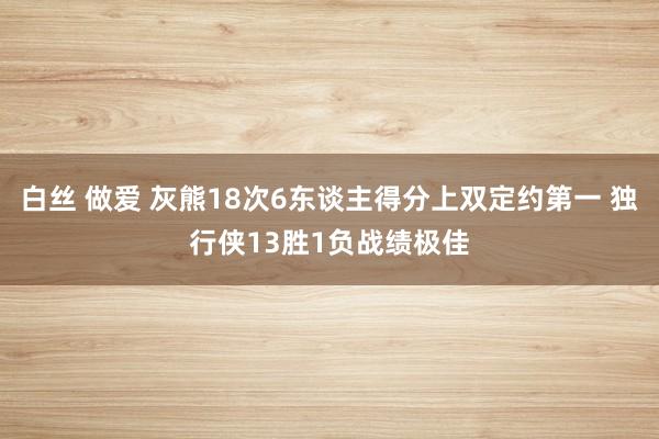 白丝 做爱 灰熊18次6东谈主得分上双定约第一 独行侠13胜1负战绩极佳