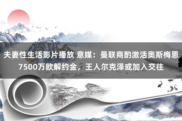 夫妻性生活影片播放 意媒：曼联商酌激活奥斯梅恩7500万欧解约金，王人尔克泽或加入交往