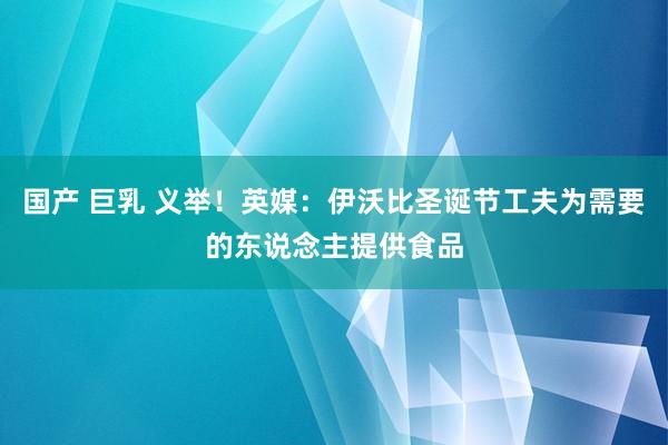 国产 巨乳 义举！英媒：伊沃比圣诞节工夫为需要的东说念主提供食品