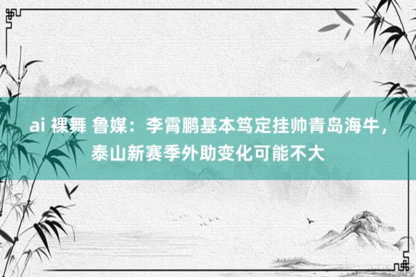 ai 裸舞 鲁媒：李霄鹏基本笃定挂帅青岛海牛，泰山新赛季外助变化可能不大