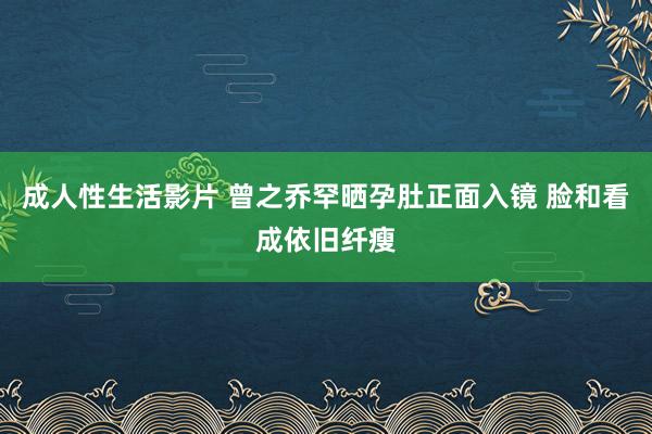 成人性生活影片 曾之乔罕晒孕肚正面入镜 脸和看成依旧纤瘦