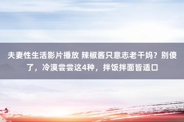 夫妻性生活影片播放 辣椒酱只意志老干妈？别傻了，冷漠尝尝这4种，拌饭拌面皆适口