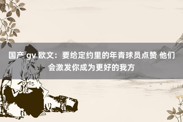 国产 gv 欧文：要给定约里的年青球员点赞 他们会激发你成为更好的我方