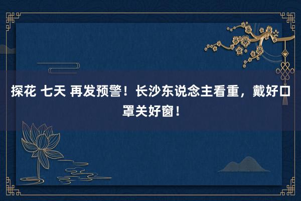 探花 七天 再发预警！长沙东说念主看重，戴好口罩关好窗！