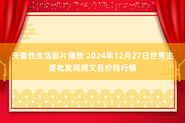 夫妻性生活影片播放 2024年12月27日世界主要批发阛阓文旦价钱行情